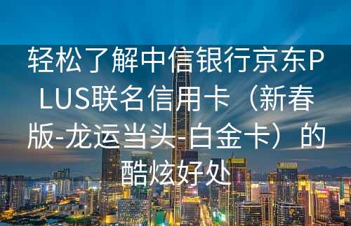 轻松了解中信银行京东PLUS联名信用卡（新春版-龙运当头-白金卡）的酷炫好处