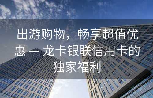 出游购物，畅享超值优惠 — 龙卡银联信用卡的独家福利