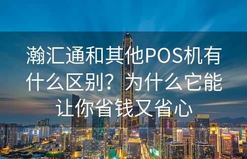 瀚汇通和其他POS机有什么区别？为什么它能让你省钱又省心