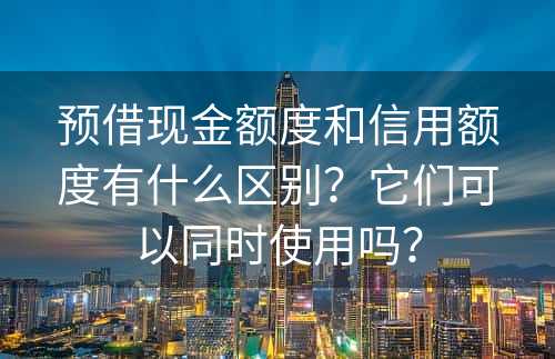 预借现金额度和信用额度有什么区别？它们可以同时使用吗？