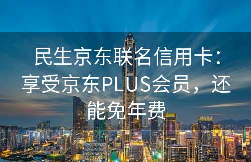 民生京东联名信用卡：享受京东PLUS会员，还能免年费