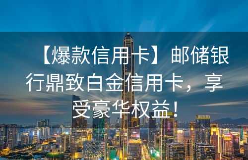 【爆款信用卡】邮储银行鼎致白金信用卡，享受豪华权益！