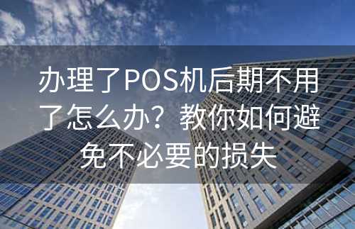办理了POS机后期不用了怎么办？教你如何避免不必要的损失