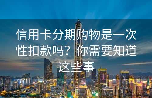 信用卡分期购物是一次性扣款吗？你需要知道这些事