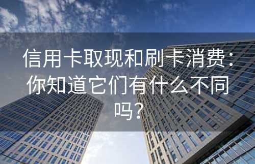 信用卡取现和刷卡消费：你知道它们有什么不同吗？