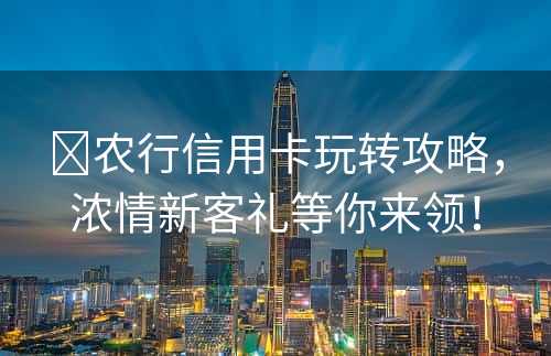 ​农行信用卡玩转攻略，浓情新客礼等你来领！