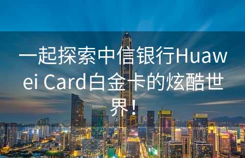 一起探索中信银行Huawei Card白金卡的炫酷世界！