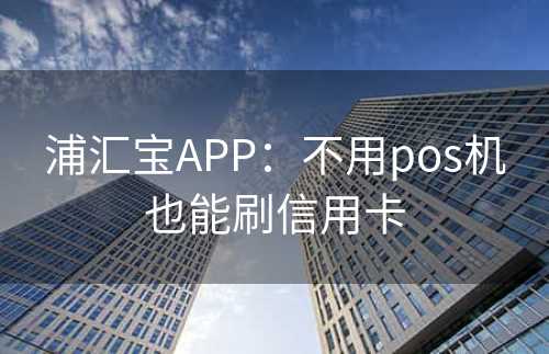 浦汇宝APP：不用pos机也能刷信用卡