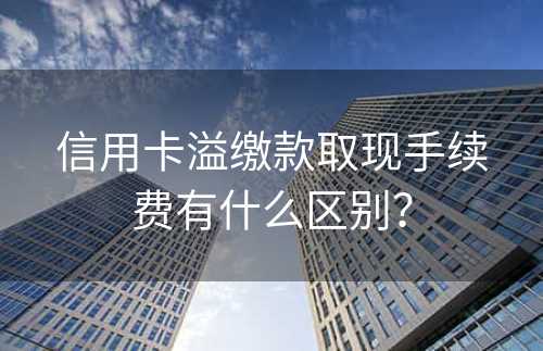 信用卡溢缴款取现手续费有什么区别？