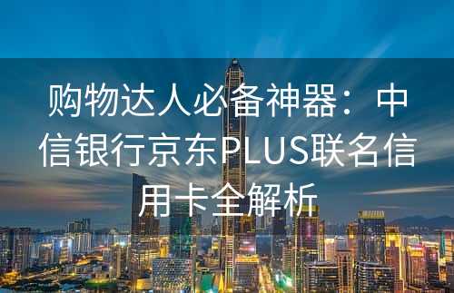 购物达人必备神器：中信银行京东PLUS联名信用卡全解析