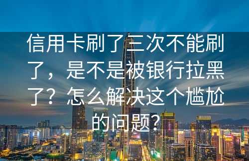 信用卡刷了三次不能刷了，是不是被银行拉黑了？怎么解决这个尴尬的问题？