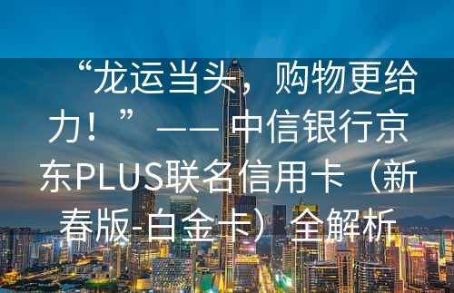 “龙运当头，购物更给力！”—— 中信银行京东PLUS联名信用卡（新春版-白金卡）全解析