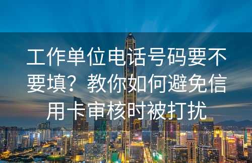 工作单位电话号码要不要填？教你如何避免信用卡审核时被打扰