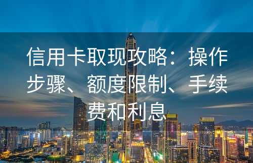 信用卡取现攻略：操作步骤、额度限制、手续费和利息