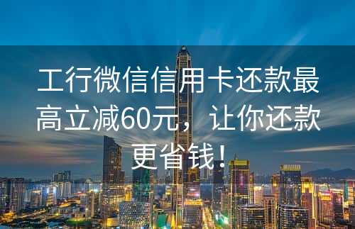 工行微信信用卡还款最高立减60元，让你还款更省钱！