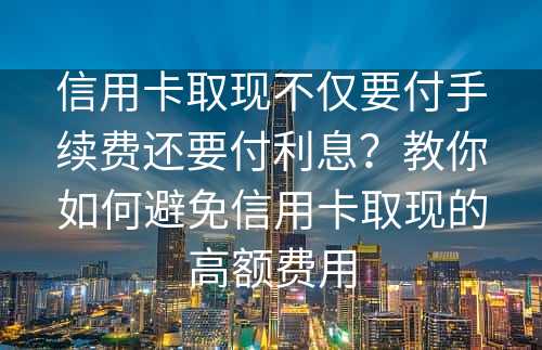 信用卡取现不仅要付手续费还要付利息？教你如何避免信用卡取现的高额费用