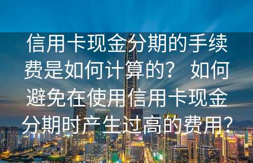 信用卡现金分期的手续费是如何计算的？ 如何避免在使用信用卡现金分期时产生过高的费用？