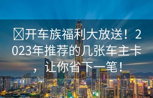 ​开车族福利大放送！2023年推荐的几张车主卡，让你省下一笔！