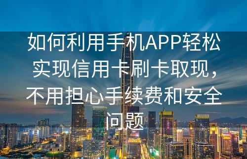 如何利用手机APP轻松实现信用卡刷卡取现，不用担心手续费和安全问题