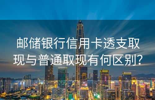 邮储银行信用卡透支取现与普通取现有何区别？