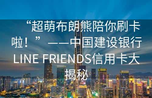 “超萌布朗熊陪你刷卡啦！”——中国建设银行LINE FRIENDS信用卡大揭秘