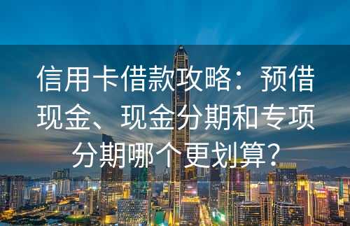 信用卡借款攻略：预借现金、现金分期和专项分期哪个更划算？