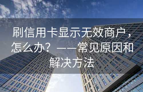 刷信用卡显示无效商户，怎么办？——常见原因和解决方法