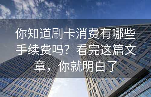 你知道刷卡消费有哪些手续费吗？看完这篇文章，你就明白了
