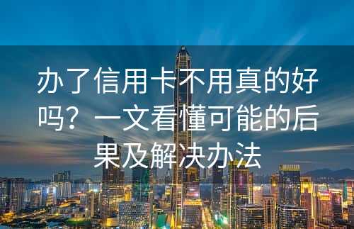 办了信用卡不用真的好吗？一文看懂可能的后果及解决办法