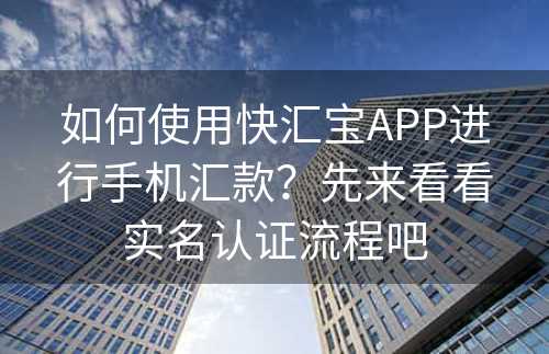 如何使用快汇宝APP进行手机汇款？先来看看实名认证流程吧