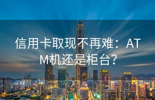 信用卡取现不再难：ATM机还是柜台？