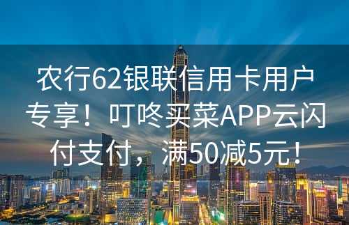 农行62银联信用卡用户专享！叮咚买菜APP云闪付支付，满50减5元！