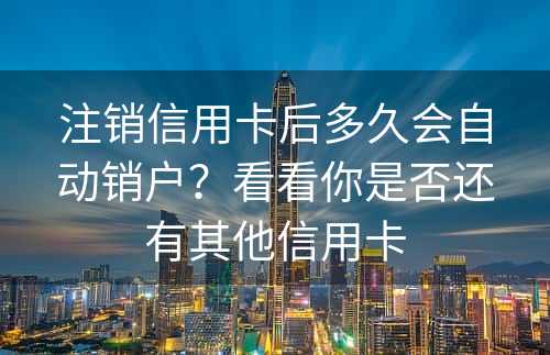 注销信用卡后多久会自动销户？看看你是否还有其他信用卡