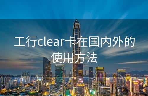 工行clear卡在国内外的使用方法