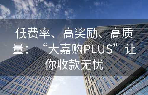 低费率、高奖励、高质量：“大嘉购PLUS”让你收款无忧