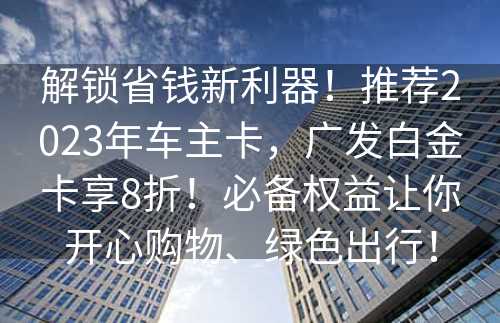 解锁省钱新利器！推荐2023年车主卡，广发白金卡享8折！必备权益让你开心购物、绿色出行！