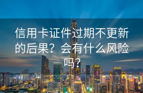 信用卡证件过期不更新的后果？会有什么风险吗？