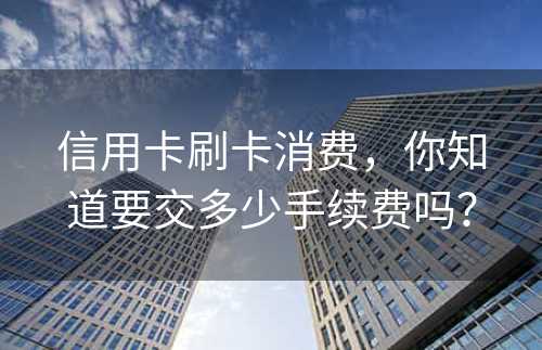 信用卡刷卡消费，你知道要交多少手续费吗？