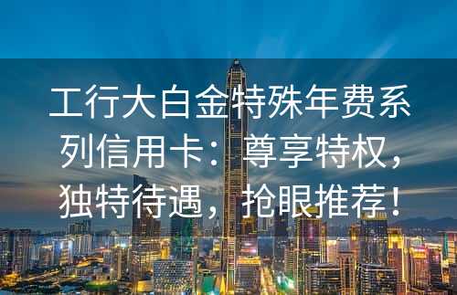 工行大白金特殊年费系列信用卡：尊享特权，独特待遇，抢眼推荐！
