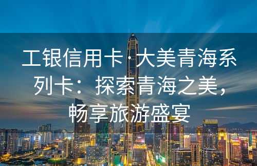 工银信用卡·大美青海系列卡：探索青海之美，畅享旅游盛宴