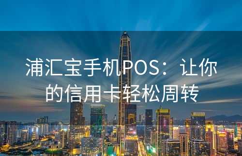 浦汇宝手机POS：让你的信用卡轻松周转