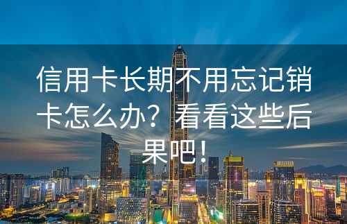 信用卡长期不用忘记销卡怎么办？看看这些后果吧！