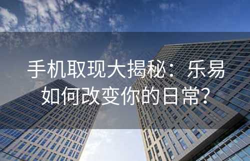 手机取现大揭秘：乐易如何改变你的日常？