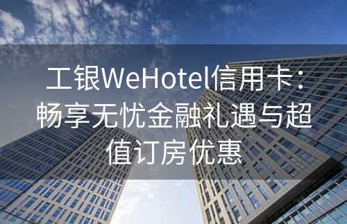 工银WeHotel信用卡：畅享无忧金融礼遇与超值订房优惠