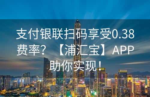 支付银联扫码享受0.38费率？【浦汇宝】APP助你实现！