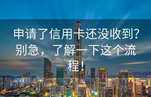 申请了信用卡还没收到？别急，了解一下这个流程！