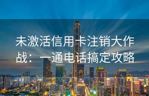 未激活信用卡注销大作战：一通电话搞定攻略