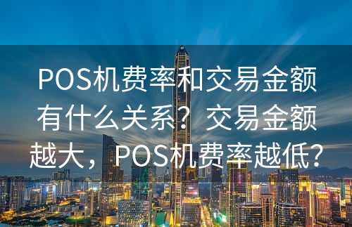 POS机费率和交易金额有什么关系？交易金额越大，POS机费率越低？