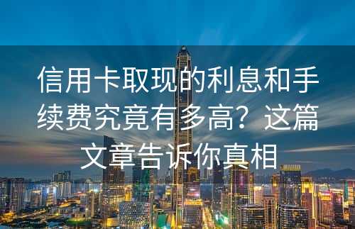 信用卡取现的利息和手续费究竟有多高？这篇文章告诉你真相