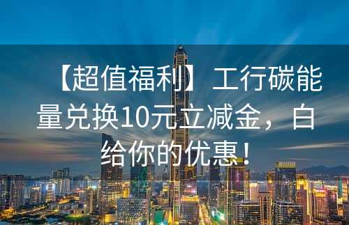 【超值福利】工行碳能量兑换10元立减金，白给你的优惠！